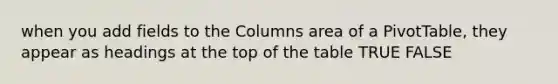 when you add fields to the Columns area of a PivotTable, they appear as headings at the top of the table TRUE FALSE