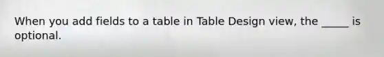 When you add fields to a table in Table Design view, the _____ is optional.