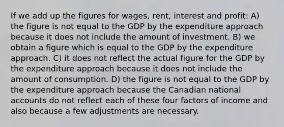 If we add up the figures for wages, rent, interest and profit: A) the figure is not equal to the GDP by the expenditure approach because it does not include the amount of investment. B) we obtain a figure which is equal to the GDP by the expenditure approach. C) it does not reflect the actual figure for the GDP by the expenditure approach because it does not include the amount of consumption. D) the figure is not equal to the GDP by the expenditure approach because the Canadian national accounts do not reflect each of these four factors of income and also because a few adjustments are necessary.