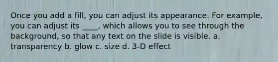 Once you add a fill, you can adjust its appearance. For example, you can adjust its ____, which allows you to see through the background, so that any text on the slide is visible. a. transparency b. glow c. size d. 3-D effect