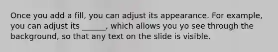 Once you add a fill, you can adjust its appearance. For example, you can adjust its ______, which allows you yo see through the background, so that any text on the slide is visible.