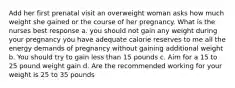 Add her first prenatal visit an overweight woman asks how much weight she gained or the course of her pregnancy. What is the nurses best response a. you should not gain any weight during your pregnancy you have adequate calorie reserves to me all the energy demands of pregnancy without gaining additional weight b. You should try to gain less than 15 pounds c. Aim for a 15 to 25 pound weight gain d. Are the recommended working for your weight is 25 to 35 pounds