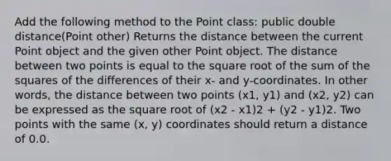 Add the following method to the Point class: public double distance(Point other) Returns the distance between the current Point object and the given other Point object. The distance between two points is equal to the square root of the sum of the squares of the differences of their x- and y-coordinates. In other words, the distance between two points (x1, y1) and (x2, y2) can be expressed as the square root of (x2 - x1)2 + (y2 - y1)2. Two points with the same (x, y) coordinates should return a distance of 0.0.