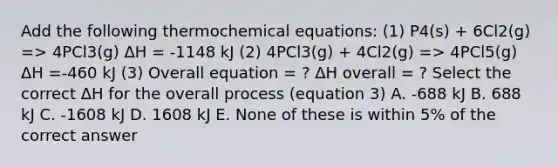 Add the following thermochemical equations: (1) P4(s) + 6Cl2(g) => 4PCl3(g) ΔH = -1148 kJ (2) 4PCl3(g) + 4Cl2(g) => 4PCl5(g) ΔH =-460 kJ (3) Overall equation = ? ΔH overall = ? Select the correct ΔH for the overall process (equation 3) A. -688 kJ B. 688 kJ C. -1608 kJ D. 1608 kJ E. None of these is within 5% of the correct answer