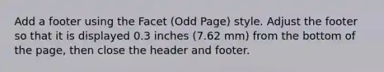 Add a footer using the Facet (Odd Page) style. Adjust the footer so that it is displayed 0.3 inches (7.62 mm) from the bottom of the page, then close the header and footer.