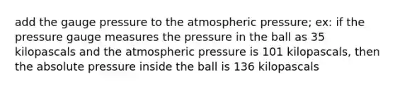 add the gauge pressure to the atmospheric pressure; ex: if the pressure gauge measures the pressure in the ball as 35 kilopascals and the atmospheric pressure is 101 kilopascals, then the absolute pressure inside the ball is 136 kilopascals