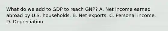 What do we add to GDP to reach​ GNP? A. Net income earned abroad by U.S. households. B. Net exports. C. Personal income. D. Depreciation.