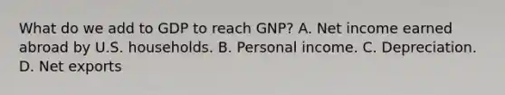 What do we add to GDP to reach​ GNP? A. Net income earned abroad by U.S. households. B. Personal income. C. Depreciation. D. Net exports