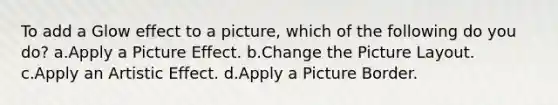 To add a Glow effect to a picture, which of the following do you do? a.Apply a Picture Effect. b.Change the Picture Layout. c.Apply an Artistic Effect. d.Apply a Picture Border.