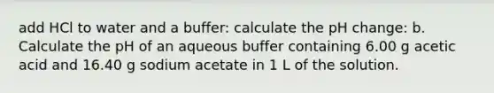 add HCl to water and a buffer: calculate the pH change: b. Calculate the pH of an aqueous buffer containing 6.00 g acetic acid and 16.40 g sodium acetate in 1 L of the solution.