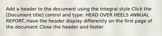 Add a header to the document using the Integral style Click the [Document title] control and type: HEAD OVER HEELS ANNUAL REPORT. Have the header display differently on the first page of the document Close the header and footer