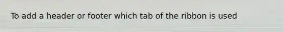 To add a header or footer which tab of the ribbon is used