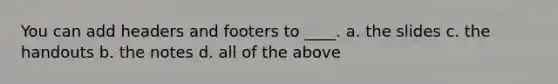 You can add headers and footers to ____. a. the slides c. the handouts b. the notes d. all of the above