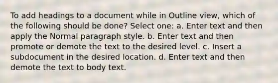 To add headings to a document while in Outline view, which of the following should be done? Select one: a. Enter text and then apply the Normal paragraph style. b. Enter text and then promote or demote the text to the desired level. c. Insert a subdocument in the desired location. d. Enter text and then demote the text to body text.