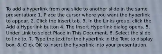 To add a hyperlink from one slide to another slide in the same presentation: 1. Place the cursor where you want the hyperlink to appear. 2. Click the Insert tab. 3. In the Links group, click the Add a Hyperlink button 4. The Insert Hyperlink dialog opens. 5. Under Link to select Place in This Document. 6. Select the slide to link to. 7. Type the text for the hyperlink in the Text to display box. 8. Click OK to insert the hyperlink into your presentation.