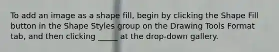 To add an image as a shape fill, begin by clicking the Shape Fill button in the Shape Styles group on the Drawing Tools Format tab, and then clicking _____ at the drop-down gallery.