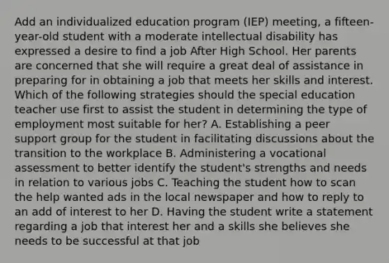 Add an individualized education program (IEP) meeting, a fifteen-year-old student with a moderate intellectual disability has expressed a desire to find a job After High School. Her parents are concerned that she will require a great deal of assistance in preparing for in obtaining a job that meets her skills and interest. Which of the following strategies should the special education teacher use first to assist the student in determining the type of employment most suitable for her? A. Establishing a peer support group for the student in facilitating discussions about the transition to the workplace B. Administering a vocational assessment to better identify the student's strengths and needs in relation to various jobs C. Teaching the student how to scan the help wanted ads in the local newspaper and how to reply to an add of interest to her D. Having the student write a statement regarding a job that interest her and a skills she believes she needs to be successful at that job