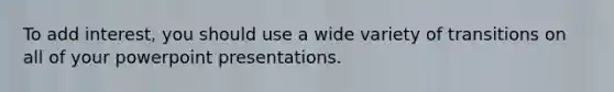 To add interest, you should use a wide variety of transitions on all of your powerpoint presentations.