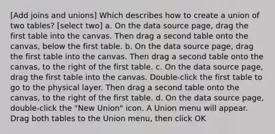 [Add joins and unions] Which describes how to create a union of two tables? [select two] a. On the data source page, drag the first table into the canvas. Then drag a second table onto the canvas, below the first table. b. On the data source page, drag the first table into the canvas. Then drag a second table onto the canvas, to the right of the first table. c. On the data source page, drag the first table into the canvas. Double-click the first table to go to the physical layer. Then drag a second table onto the canvas, to the right of the first table. d. On the data source page, double-click the "New Union" icon. A Union menu will appear. Drag both tables to the Union menu, then click OK