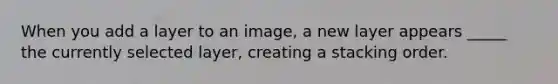 When you add a layer to an image, a new layer appears _____ the currently selected layer, creating a stacking order.