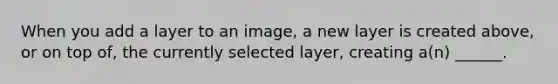 When you add a layer to an image, a new layer is created above, or on top of, the currently selected layer, creating a(n) ______.