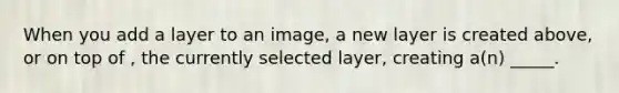 When you add a layer to an image, a new layer is created above, or on top of , the currently selected layer, creating a(n) _____.