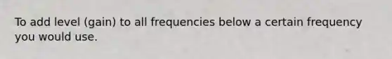 To add level (gain) to all frequencies below a certain frequency you would use.