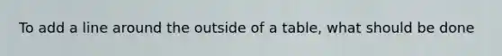 To add a line around the outside of a table, what should be done