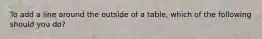 To add a line around the outside of a table, which of the following should you do?