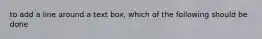 to add a line around a text box, which of the following should be done