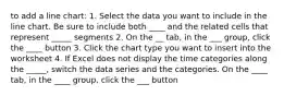 to add a line chart: 1. Select the data you want to include in the line chart. Be sure to include both ____ and the related cells that represent _____ segments 2. On the __ tab, in the ___ group, click the ____ button 3. Click the chart type you want to insert into the worksheet 4. If Excel does not display the time categories along the _____, switch the data series and the categories. On the ____ tab, in the ____ group, click the ___ button