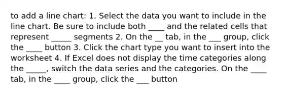 to add a line chart: 1. Select the data you want to include in the line chart. Be sure to include both ____ and the related cells that represent _____ segments 2. On the __ tab, in the ___ group, click the ____ button 3. Click the chart type you want to insert into the worksheet 4. If Excel does not display the time categories along the _____, switch the data series and the categories. On the ____ tab, in the ____ group, click the ___ button