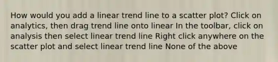 How would you add a linear trend line to a scatter plot? Click on analytics, then drag trend line onto linear In the toolbar, click on analysis then select linear trend line Right click anywhere on the scatter plot and select linear trend line None of the above