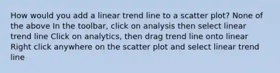 How would you add a linear trend line to a scatter plot? None of the above In the toolbar, click on analysis then select linear trend line Click on analytics, then drag trend line onto linear Right click anywhere on the scatter plot and select linear trend line