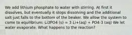 We add lithium phosphate to water with stirring. At first it dissolves, but eventually it stops dissolving and the additional salt just falls to the bottom of the beaker. We allow the system to come to equilibrium: Li3PO4 (s) = 3 Li+(aq) + PO4-3 (aq) We let water evaporate. What happens to the reaction?