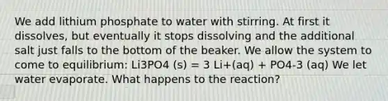 We add lithium phosphate to water with stirring. At first it dissolves, but eventually it stops dissolving and the additional salt just falls to the bottom of the beaker. We allow the system to come to equilibrium: Li3PO4 (s) = 3 Li+(aq) + PO4-3 (aq) We let water evaporate. What happens to the reaction?