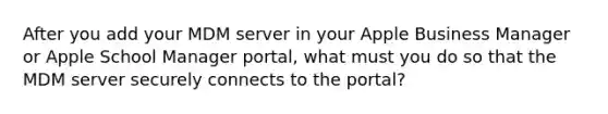 After you add your MDM server in your Apple Business Manager or Apple School Manager portal, what must you do so that the MDM server securely connects to the portal?