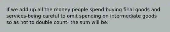 If we add up all the money people spend buying final goods and services-being careful to omit spending on intermediate goods so as not to double count- the sum will be: