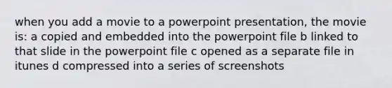 when you add a movie to a powerpoint presentation, the movie is: a copied and embedded into the powerpoint file b linked to that slide in the powerpoint file c opened as a separate file in itunes d compressed into a series of screenshots