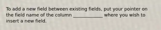 To add a new field between existing fields, put your pointer on the field name of the column _____________ where you wish to insert a new field.