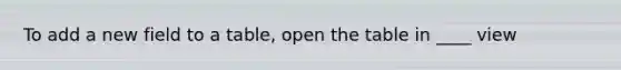 To add a new field to a table, open the table in ____ view