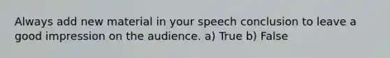 Always add new material in your speech conclusion to leave a good impression on the audience. a) True b) False