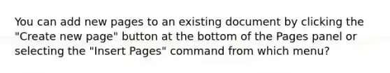 You can add new pages to an existing document by clicking the "Create new page" button at the bottom of the Pages panel or selecting the "Insert Pages" command from which menu?