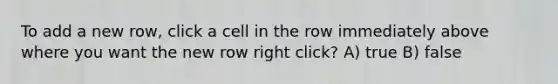 To add a new row, click a cell in the row immediately above where you want the new row right click? A) true B) false