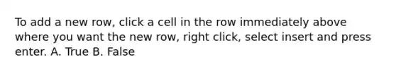 To add a new row, click a cell in the row immediately above where you want the new row, right click, select insert and press enter. A. True B. False