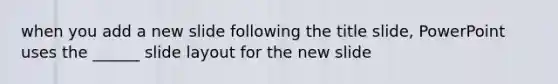 when you add a new slide following the title slide, PowerPoint uses the ______ slide layout for the new slide