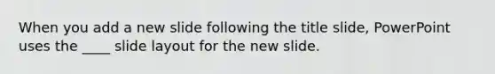 When you add a new slide following the title slide, PowerPoint uses the ____ slide layout for the new slide.