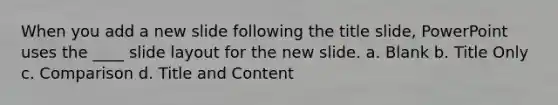 When you add a new slide following the title slide, PowerPoint uses the ____ slide layout for the new slide. a. Blank b. Title Only c. Comparison d. Title and Content