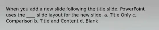 When you add a new slide following the title slide, PowerPoint uses the ____ slide layout for the new slide. a. Title Only c. Comparison b. Title and Content d. Blank