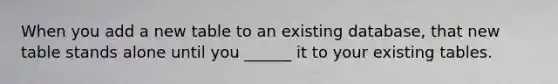 When you add a new table to an existing database, that new table stands alone until you ______ it to your existing tables.